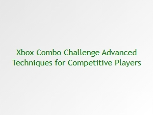 Xbox Combo Challenge Advanced Techniques for Competitive Players